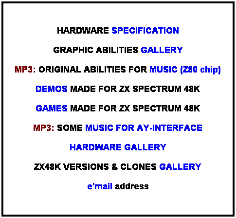 Pole tekstowe: &nbsp;HARDWARE SPECIFICATION GRAPHIC ABILITIES GALLERY MP3: ORIGINAL ABILITIES FOR MUSIC (Z80 chip) DEMOS MADE FOR ZX SPECTRUM 48K MP3: SOME MUSIC FOR AY-INTERFACE HARDWARE GALLERY ZX48K VERSIONS & CLONES GALLERY e'mail address